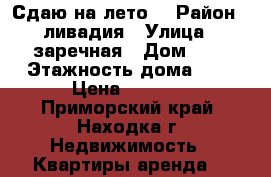 Сдаю на лето  › Район ­ ливадия › Улица ­ заречная › Дом ­ 4 › Этажность дома ­ 5 › Цена ­ 2 000 - Приморский край, Находка г. Недвижимость » Квартиры аренда   